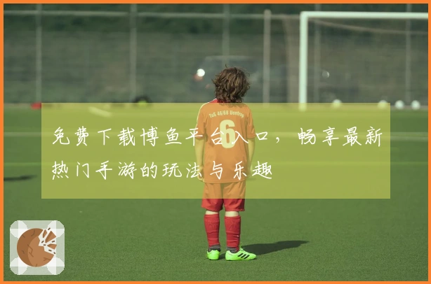 免费下载博鱼平台入口，畅享最新热门手游的玩法与乐趣