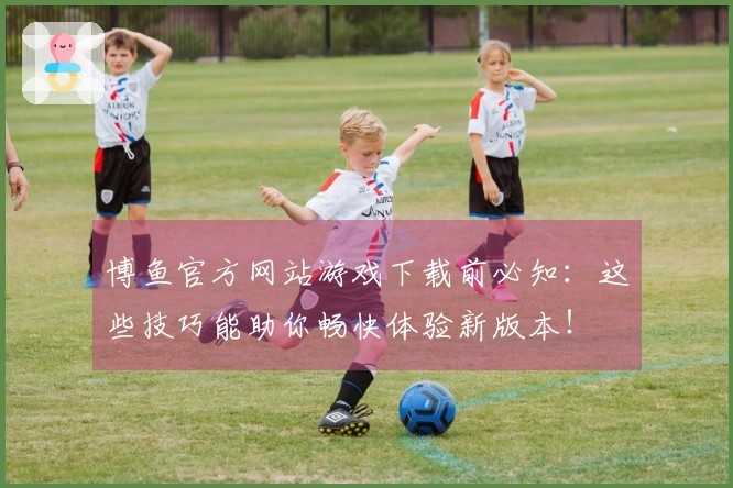 博鱼官方网站游戏下载前必知：这些技巧能助你畅快体验新版本！
