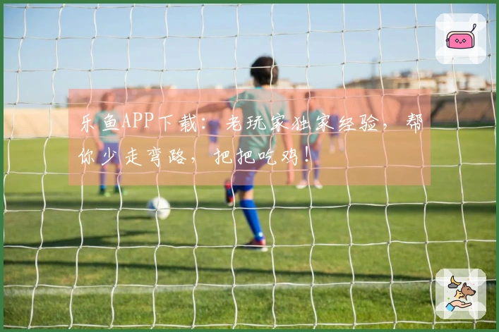 乐鱼APP下载：老玩家独家经验，帮你少走弯路，把把吃鸡！